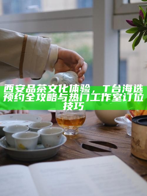 西安品茶文化体验，T台海选预约全攻略与热门工作室订位技巧
