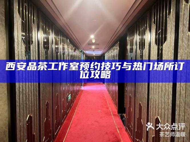 西安品茶工作室预约技巧与热门场所订位攻略