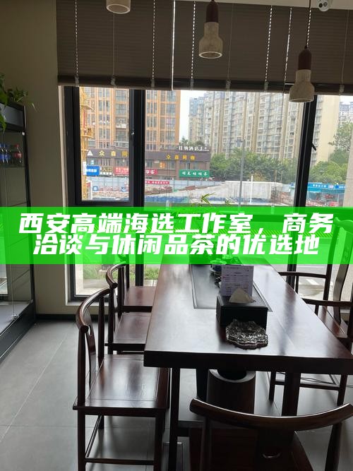 西安高端海选工作室，商务洽谈与休闲品茶的优选地