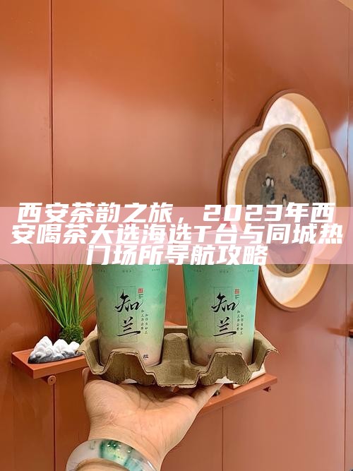 西安茶韵之旅，2023年西安喝茶大选海选T台与同城热门场所导航攻略